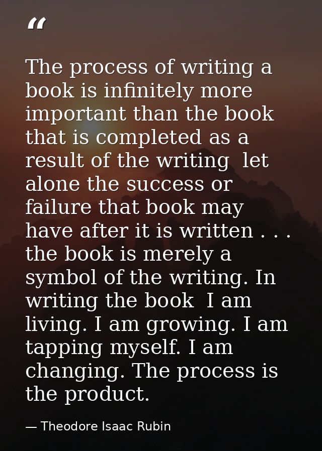 The process of writing a book is infinitely more important than the book that is completed as a result of the writing  l — Theodore Isaac Rubin