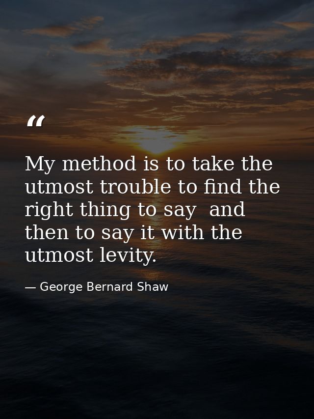 My method is to take the utmost trouble to find the right thing to say  and then to say it with the utmost levity. — George Bernard Shaw