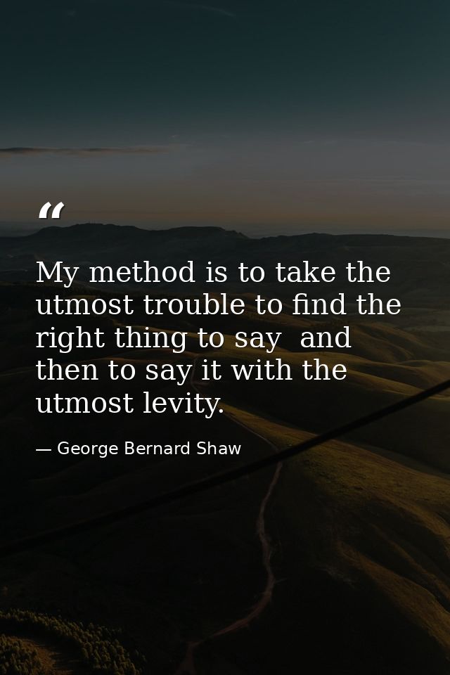 My method is to take the utmost trouble to find the right thing to say  and then to say it with the utmost levity. — George Bernard Shaw