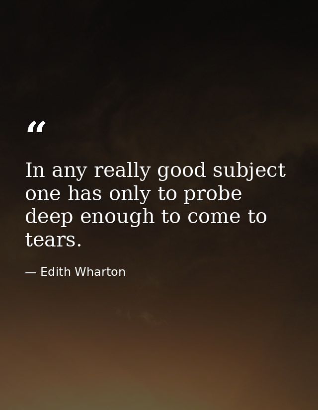In any really good subject  one has only to probe deep enough to come to tears. — Edith Wharton