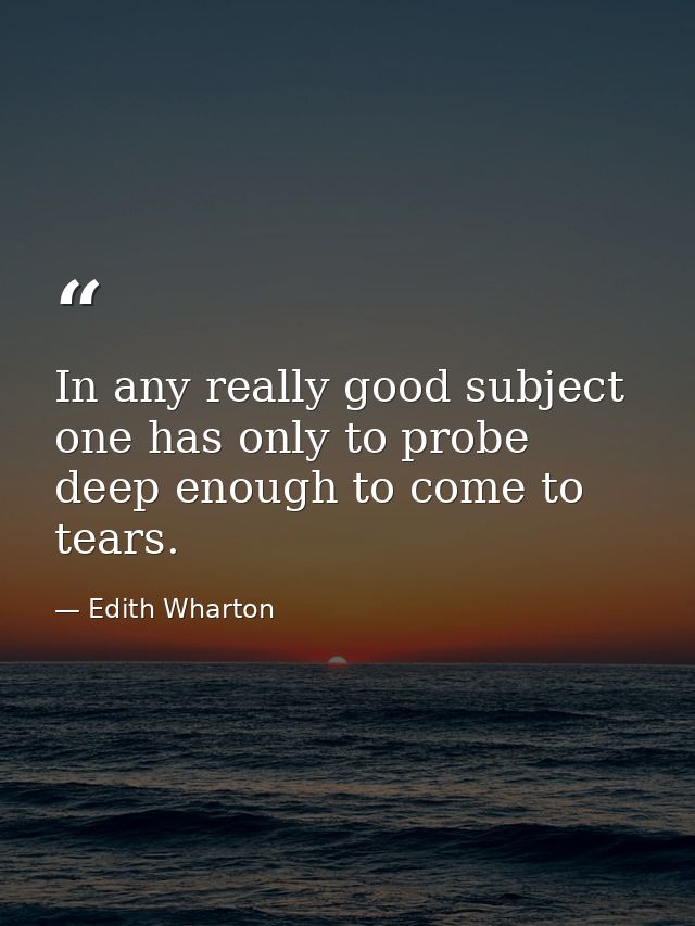 In any really good subject  one has only to probe deep enough to come to tears. — Edith Wharton