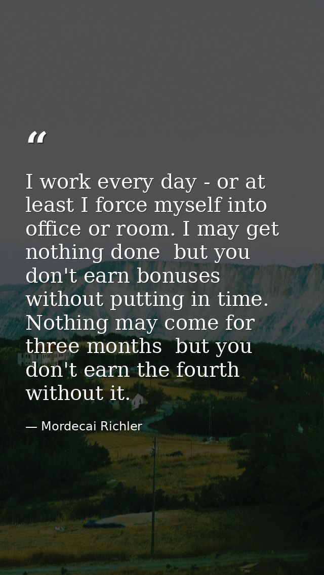 I work every day - or at least I force myself into office or room. I may get nothing done  but you don't earn bonuses wi — Mordecai Richler