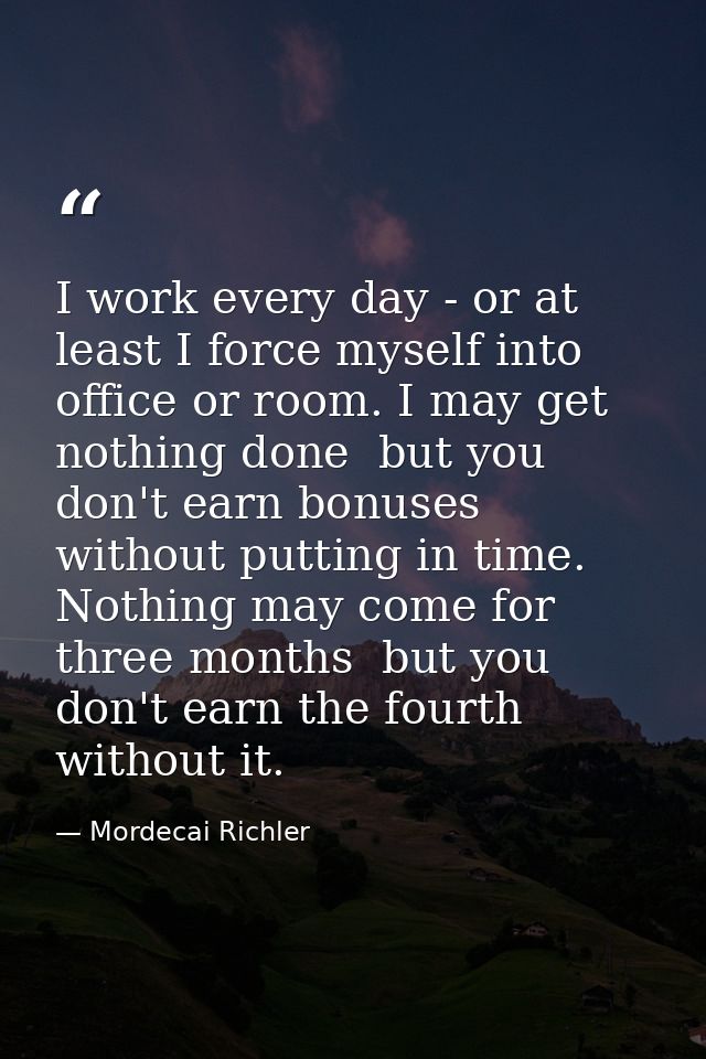I work every day - or at least I force myself into office or room. I may get nothing done  but you don't earn bonuses wi — Mordecai Richler