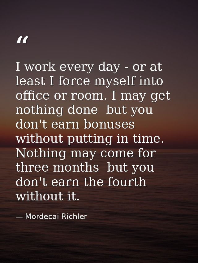I work every day - or at least I force myself into office or room. I may get nothing done  but you don't earn bonuses wi — Mordecai Richler