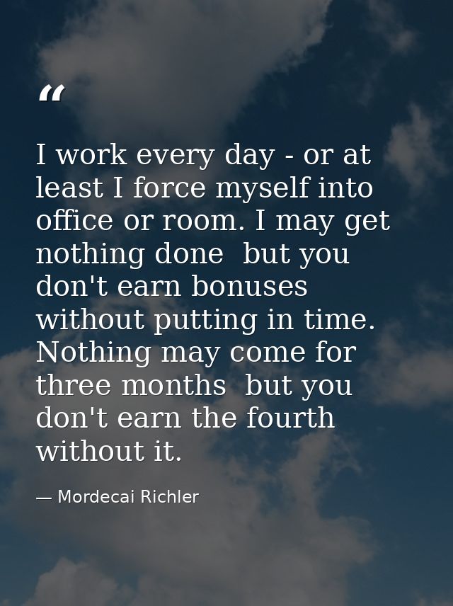 I work every day - or at least I force myself into office or room. I may get nothing done  but you don't earn bonuses wi — Mordecai Richler