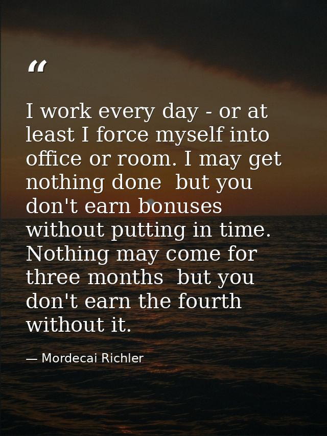 I work every day - or at least I force myself into office or room. I may get nothing done  but you don't earn bonuses wi — Mordecai Richler