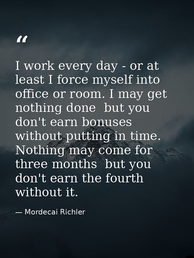 I work every day - or at least I force myself into office or room. I may get nothing done  but you don't earn bonuses wi — Mordecai Richler
