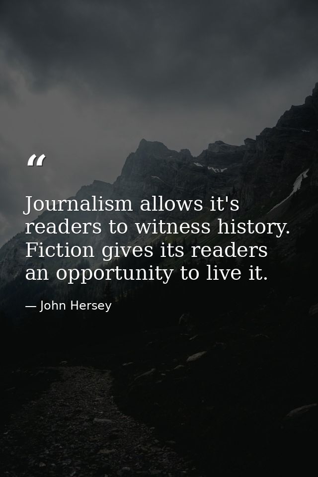 Journalism allows it's readers to witness history. Fiction gives its readers an opportunity to live it. — John Hersey