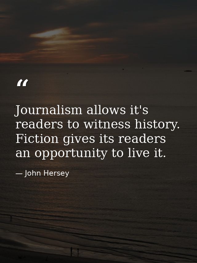Journalism allows it's readers to witness history. Fiction gives its readers an opportunity to live it. — John Hersey