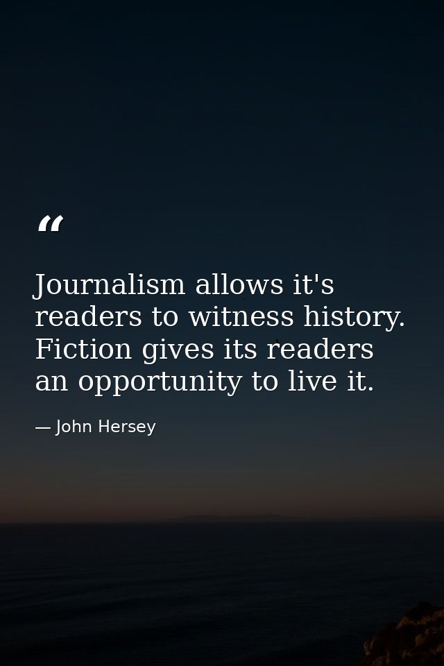 Journalism allows it's readers to witness history. Fiction gives its readers an opportunity to live it. — John Hersey