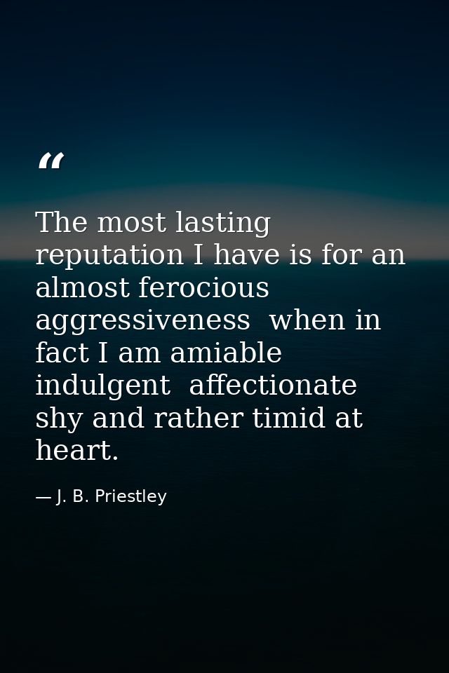 The most lasting reputation I have is for an almost ferocious aggressiveness  when in fact I am amiable  indulgent  affe — J. B. Priestley