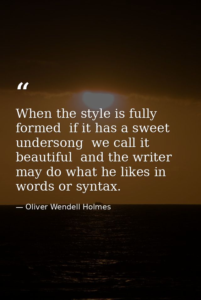 When the style is fully formed  if it has a sweet undersong  we call it beautiful  and the writer may do what he likes i — Oliver Wendell Holmes