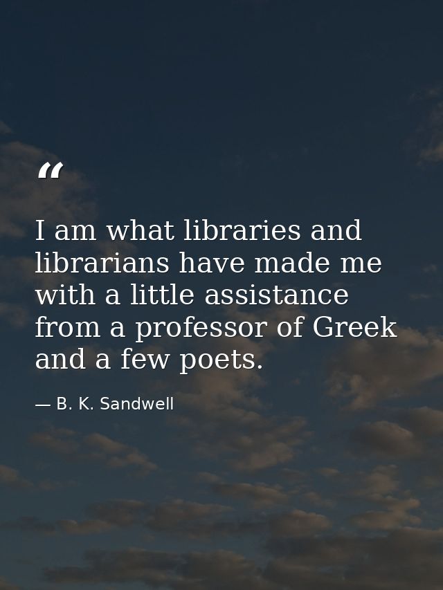 I am what libraries and librarians have made me  with a little assistance from a professor of Greek and a few poets. — B. K. Sandwell