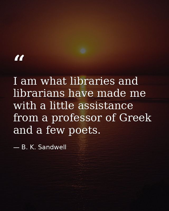 I am what libraries and librarians have made me  with a little assistance from a professor of Greek and a few poets. — B. K. Sandwell