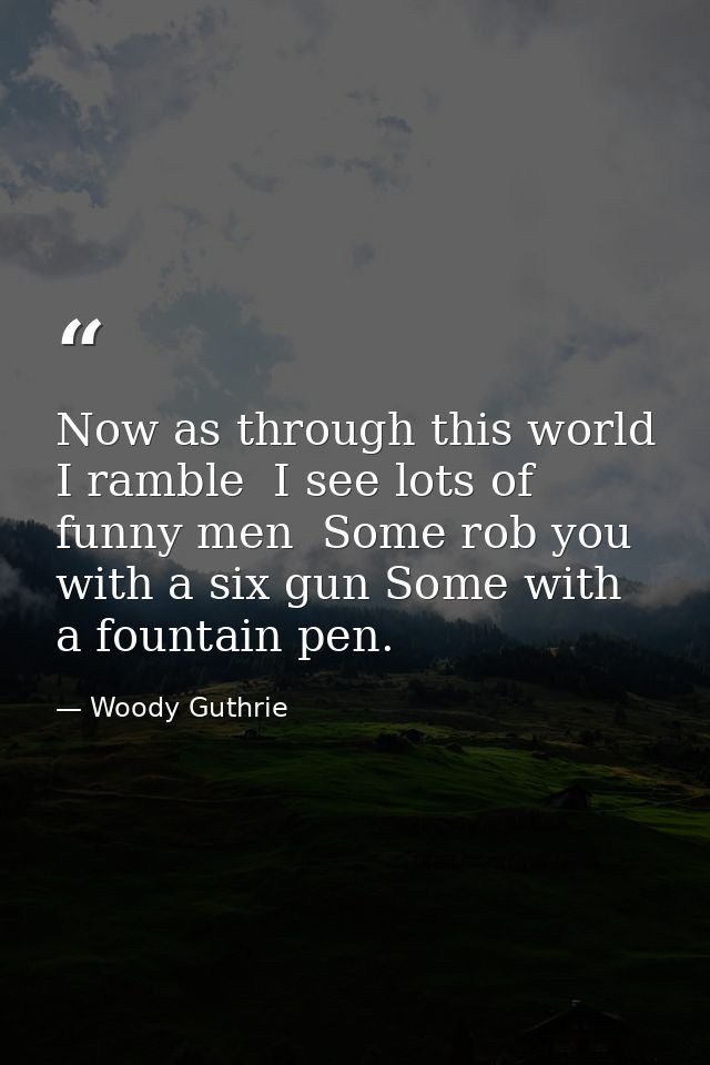 Now as through this world I ramble  I see lots of funny men  Some rob you with a six gun Some with a fountain pen. — Woody Guthrie