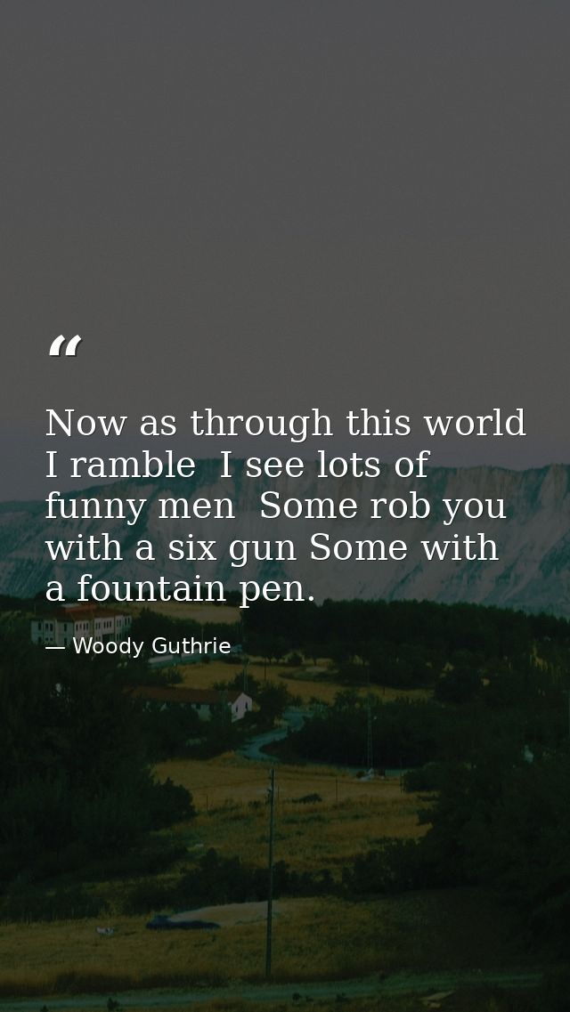 Now as through this world I ramble  I see lots of funny men  Some rob you with a six gun Some with a fountain pen. — Woody Guthrie
