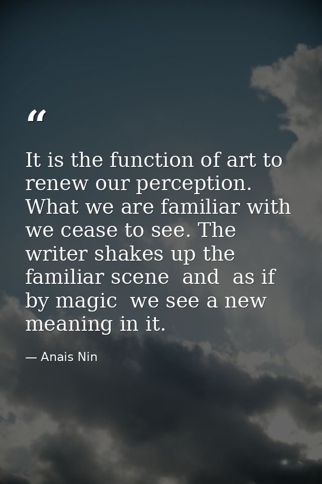 It is the function of art to renew our perception. What we are familiar with we cease to see. The writer shakes up the f — Anais Nin