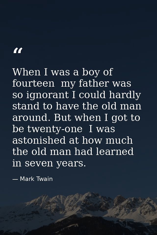 When I was a boy of fourteen  my father was so ignorant I could hardly stand to have the old man around. But when I got  — Mark Twain