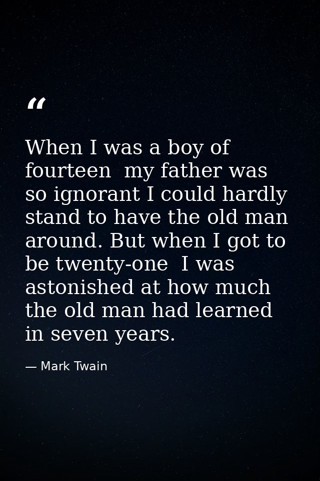 When I was a boy of fourteen  my father was so ignorant I could hardly stand to have the old man around. But when I got  — Mark Twain