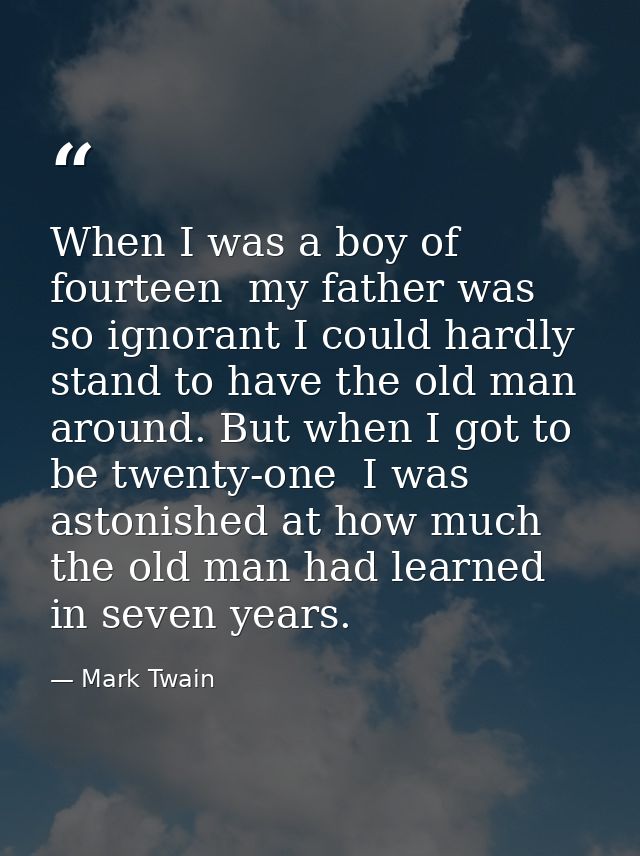 When I was a boy of fourteen  my father was so ignorant I could hardly stand to have the old man around. But when I got  — Mark Twain