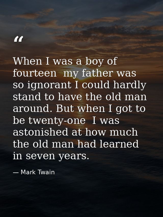 When I was a boy of fourteen  my father was so ignorant I could hardly stand to have the old man around. But when I got  — Mark Twain