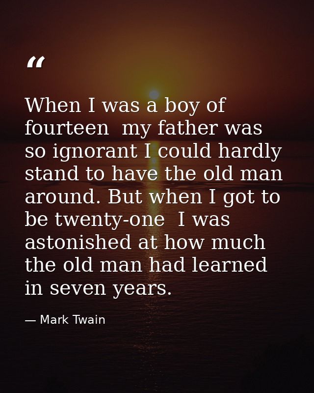 When I was a boy of fourteen  my father was so ignorant I could hardly stand to have the old man around. But when I got  — Mark Twain
