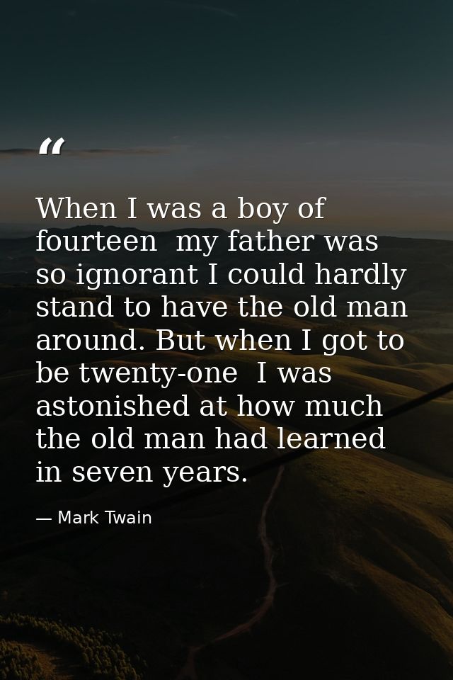 When I was a boy of fourteen  my father was so ignorant I could hardly stand to have the old man around. But when I got  — Mark Twain