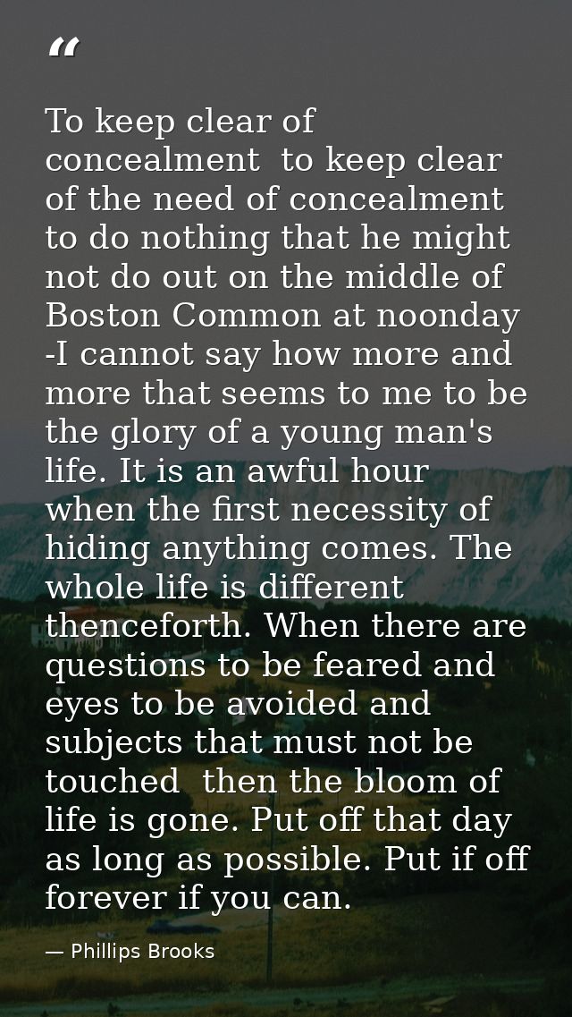 To keep clear of concealment  to keep clear of the need of concealment  to do nothing that he might not do out on the mi — Phillips Brooks