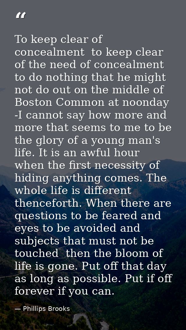 To keep clear of concealment  to keep clear of the need of concealment  to do nothing that he might not do out on the mi — Phillips Brooks