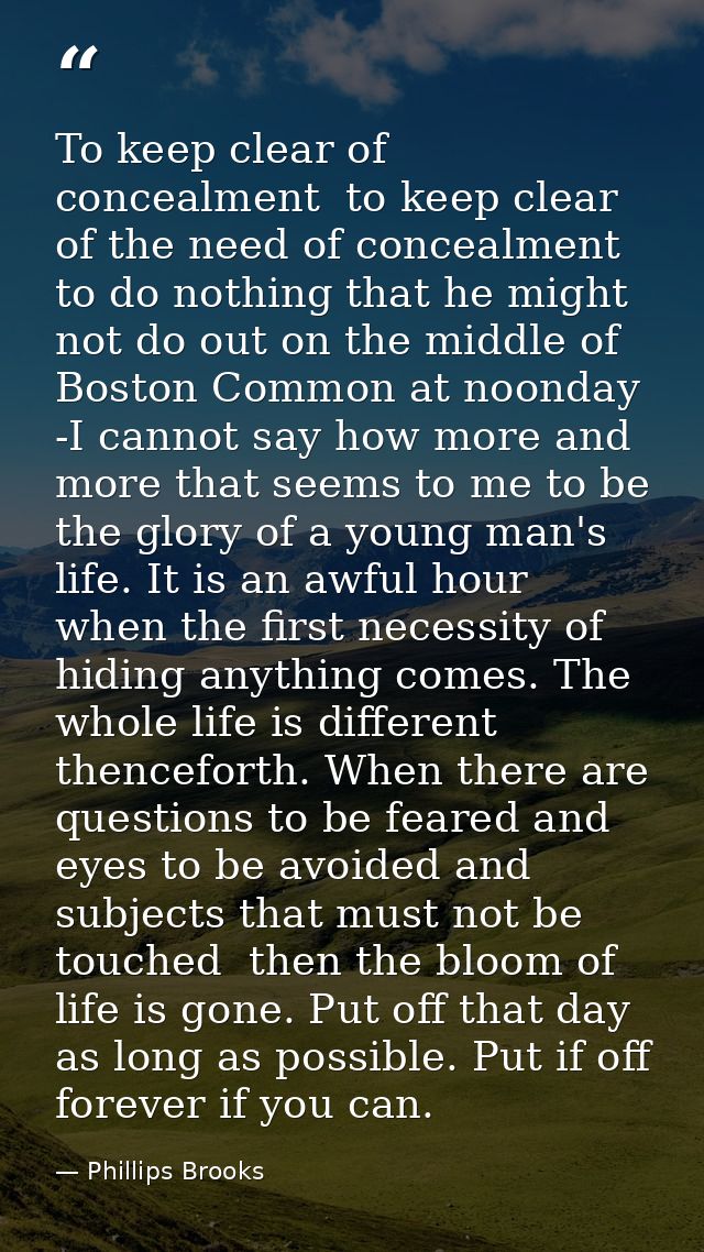 To keep clear of concealment  to keep clear of the need of concealment  to do nothing that he might not do out on the mi — Phillips Brooks