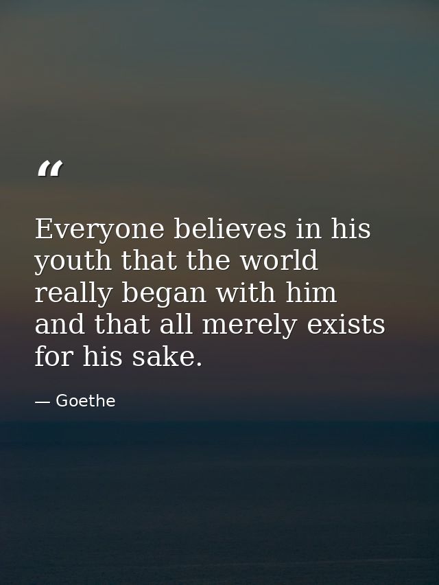 Everyone believes in his youth that the world really began with him  and that all merely exists for his sake. — Goethe