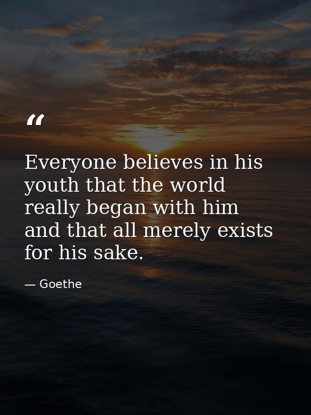Everyone believes in his youth that the world really began with him  and that all merely exists for his sake. — Goethe