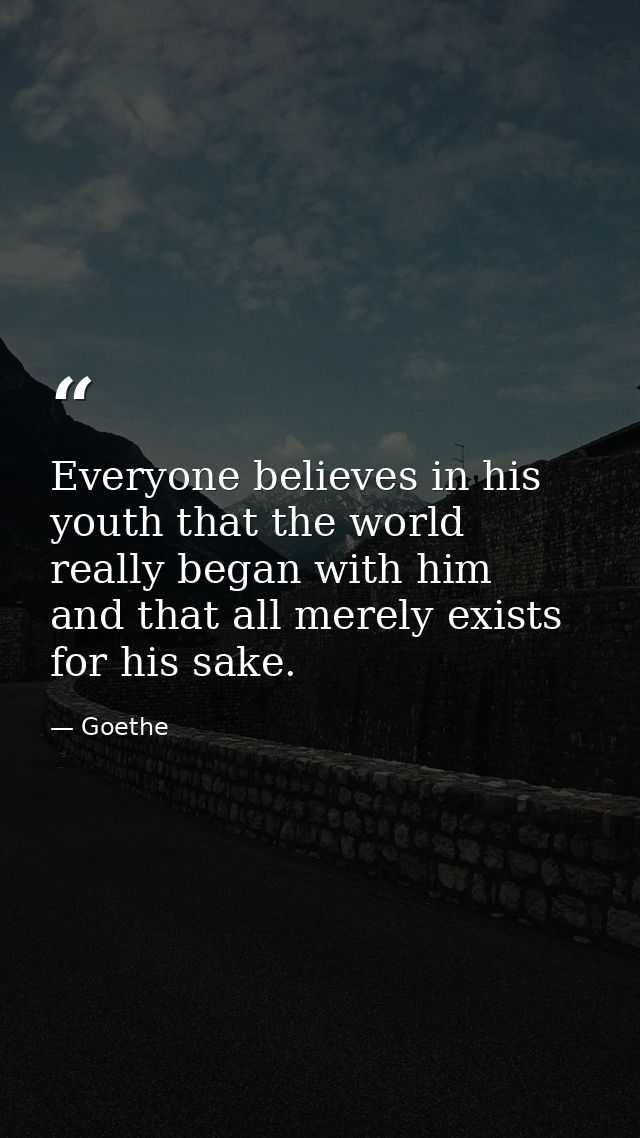 Everyone believes in his youth that the world really began with him  and that all merely exists for his sake. — Goethe