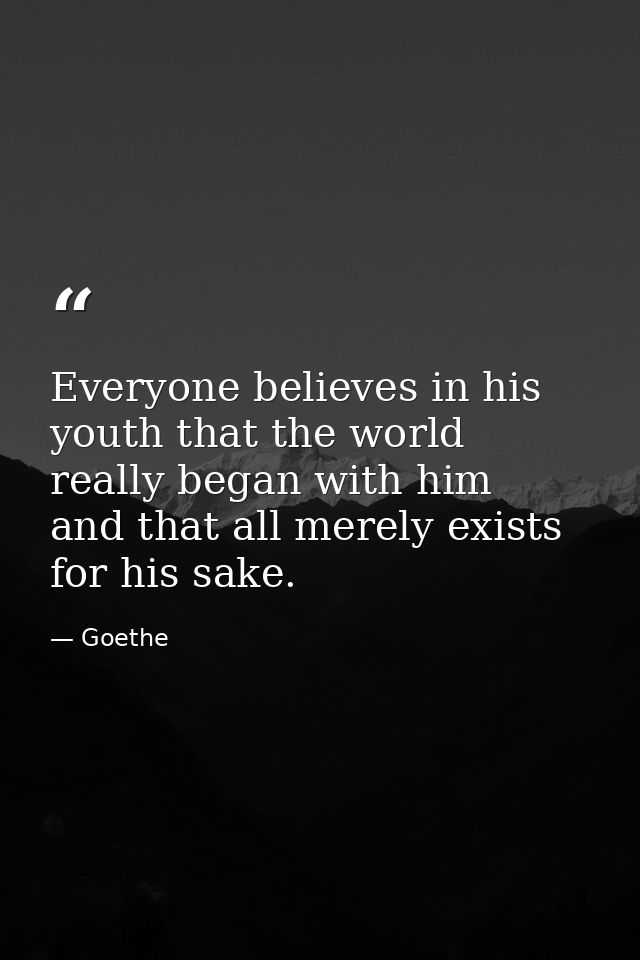Everyone believes in his youth that the world really began with him  and that all merely exists for his sake. — Goethe
