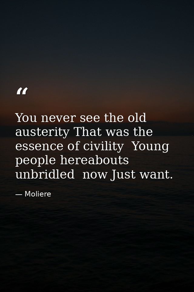 You never see the old austerity That was the essence of civility  Young people hereabouts  unbridled  now Just want. — Moliere