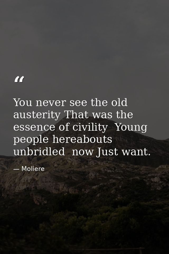 You never see the old austerity That was the essence of civility  Young people hereabouts  unbridled  now Just want. — Moliere