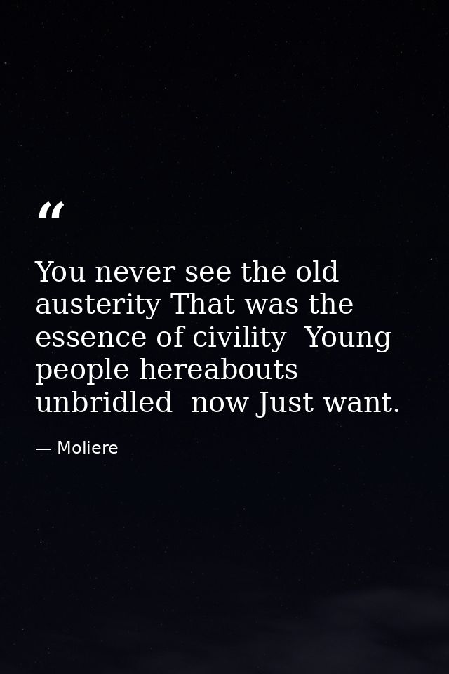 You never see the old austerity That was the essence of civility  Young people hereabouts  unbridled  now Just want. — Moliere