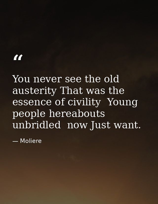 You never see the old austerity That was the essence of civility  Young people hereabouts  unbridled  now Just want. — Moliere