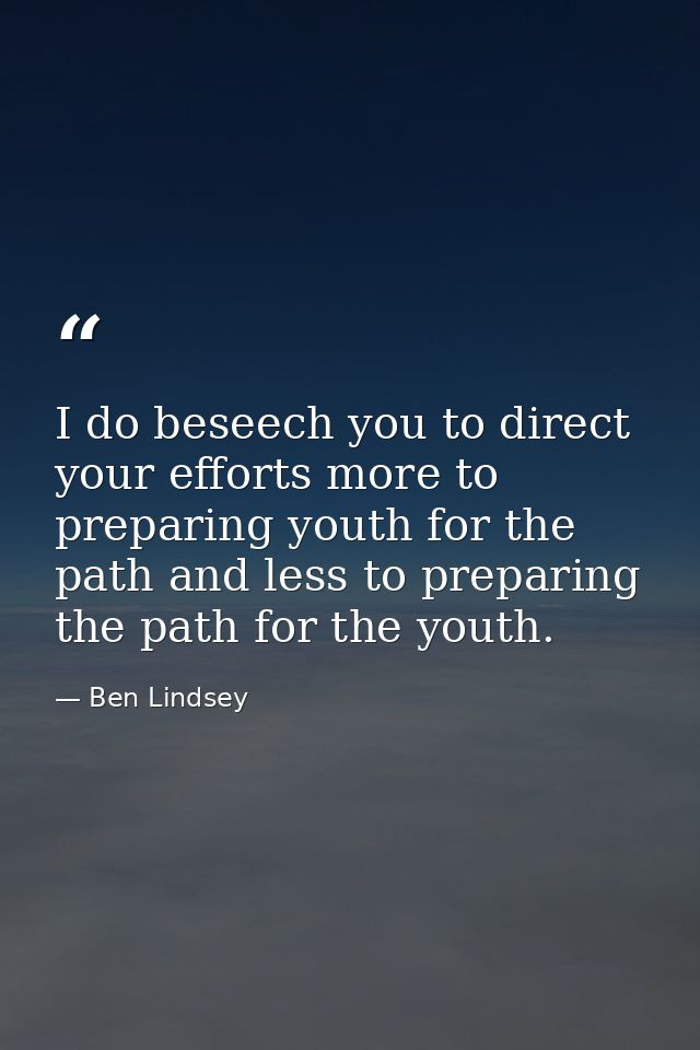 I do beseech you to direct your efforts more to preparing youth for the path and less to preparing the path for the yout — Ben Lindsey