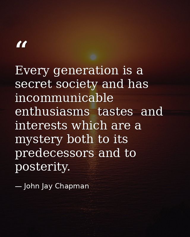 Every generation is a secret society and has incommunicable enthusiasms  tastes  and interests which are a mystery both  — John Jay Chapman