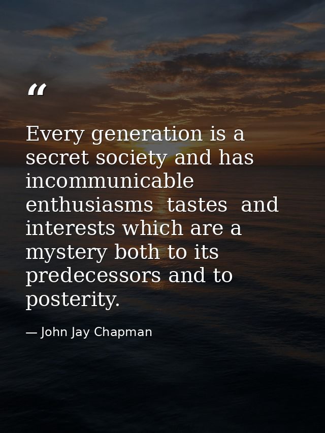 Every generation is a secret society and has incommunicable enthusiasms  tastes  and interests which are a mystery both  — John Jay Chapman