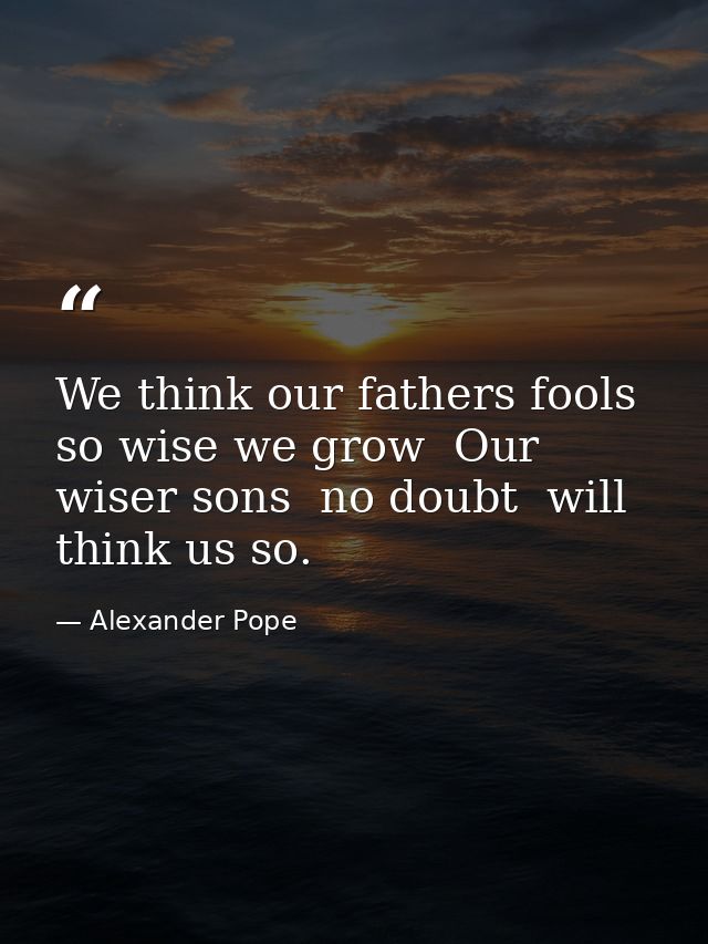We think our fathers fools  so wise we grow  Our wiser sons  no doubt  will think us so. — Alexander Pope