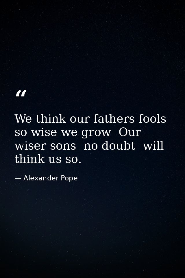 We think our fathers fools  so wise we grow  Our wiser sons  no doubt  will think us so. — Alexander Pope