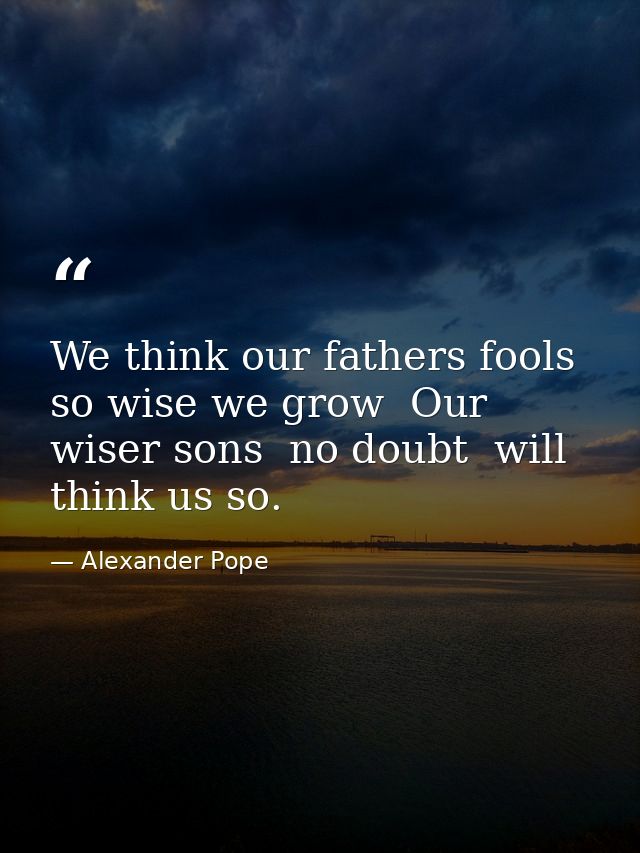 We think our fathers fools  so wise we grow  Our wiser sons  no doubt  will think us so. — Alexander Pope