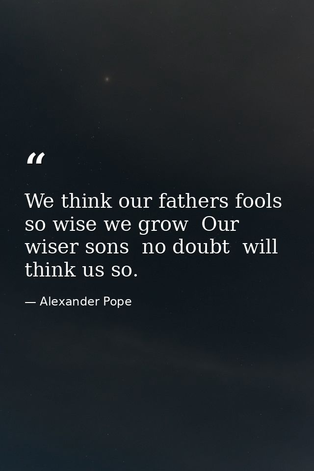We think our fathers fools  so wise we grow  Our wiser sons  no doubt  will think us so. — Alexander Pope