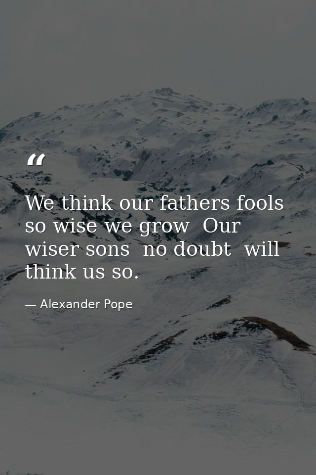 We think our fathers fools  so wise we grow  Our wiser sons  no doubt  will think us so. — Alexander Pope