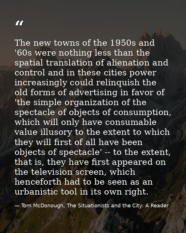 The new towns of the 1950s and '60s were nothing less than the spatial translation of alienation and control and in thes — Tom McDonough, The Situationists and the City: A Reader
