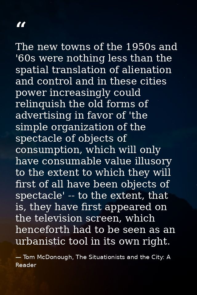 The new towns of the 1950s and '60s were nothing less than the spatial translation of alienation and control and in thes — Tom McDonough, The Situationists and the City: A Reader