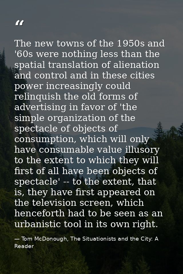 The new towns of the 1950s and '60s were nothing less than the spatial translation of alienation and control and in thes — Tom McDonough, The Situationists and the City: A Reader