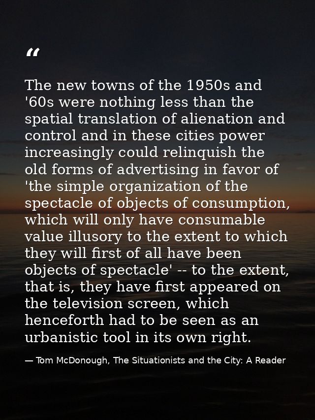 The new towns of the 1950s and '60s were nothing less than the spatial translation of alienation and control and in thes — Tom McDonough, The Situationists and the City: A Reader